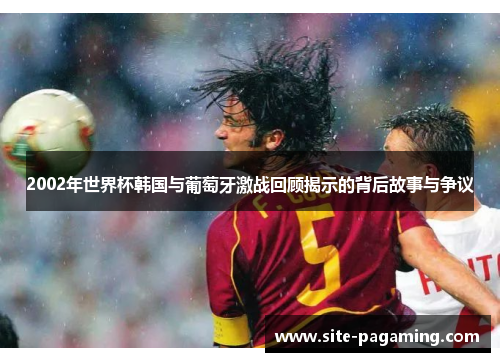 2002年世界杯韩国与葡萄牙激战回顾揭示的背后故事与争议