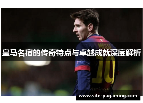 皇马名宿的传奇特点与卓越成就深度解析