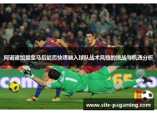 阿诺德加盟皇马后能否快速融入球队战术风格的挑战与机遇分析