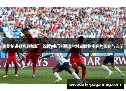 霍伊伦进球瓶颈解析：深度剖析连遭球荒对其职业生涯的影响与启示
