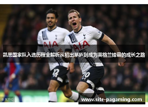 凯恩国家队入选历程全解析从初出茅庐到成为英格兰锋霸的成长之路