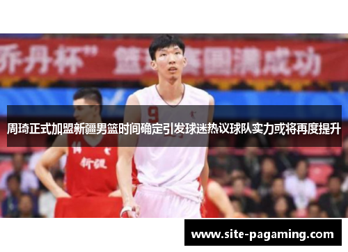 周琦正式加盟新疆男篮时间确定引发球迷热议球队实力或将再度提升