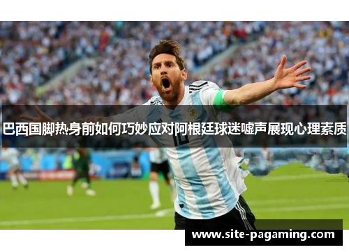 巴西国脚热身前如何巧妙应对阿根廷球迷嘘声展现心理素质 巴西国脚热身前如何巧妙应对阿根廷球迷嘘声展现心理素质