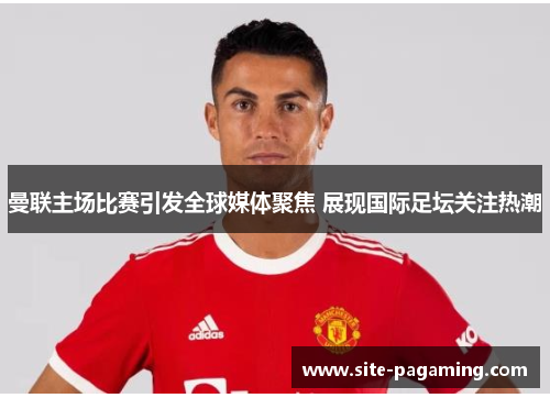 曼联主场比赛引发全球媒体聚焦 展现国际足坛关注热潮 曼联主场比赛引发全球媒体聚焦 展现国际足坛关注热潮