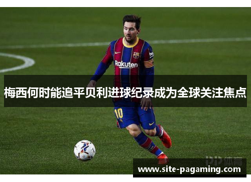 梅西何时能追平贝利进球纪录成为全球关注焦点 梅西何时能追平贝利进球纪录成为全球关注焦点