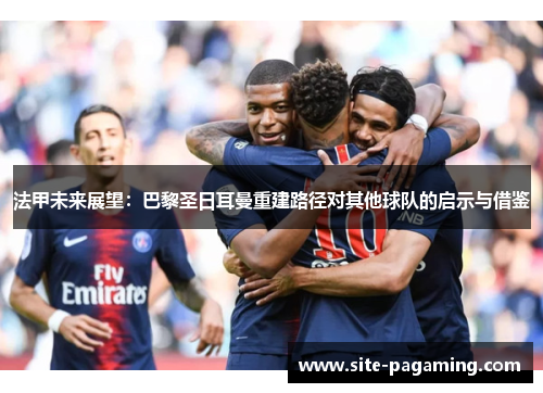 法甲未来展望:巴黎圣日耳曼重建路径对其他球队的启示与借鉴 法甲未来展望:巴黎圣日耳曼重建路径对其他球队的启示与借鉴