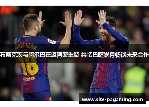 布斯克茨与阿尔巴在迈阿密重聚 共忆巴萨岁月畅谈未来合作