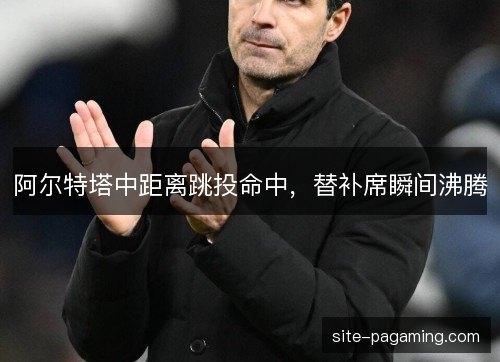 阿尔特塔中距离跳投命中,替补席瞬间沸腾 阿尔特塔中距离跳投命中,替补席瞬间沸腾