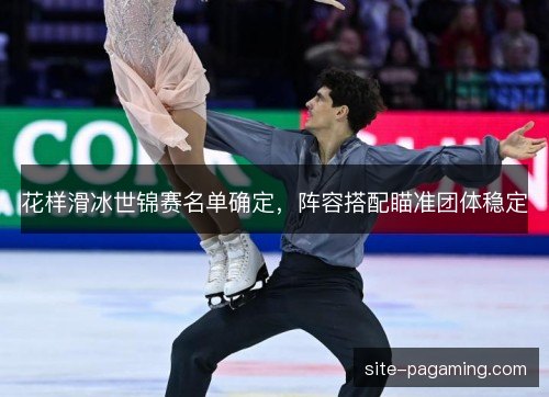 花样滑冰世锦赛名单确定，阵容搭配瞄准团体稳定